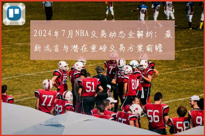 2024年7月NBA交易动态全解析：最新流言与潜在重磅交易方案前瞻