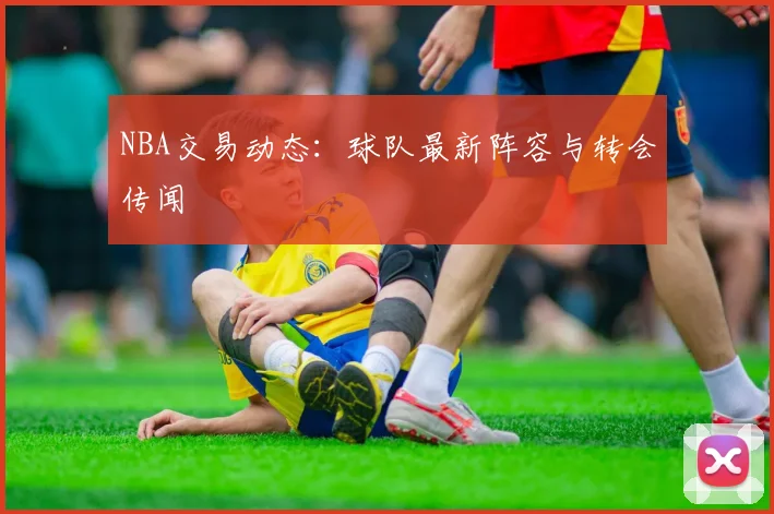 NBA交易动态：球队最新阵容与转会传闻