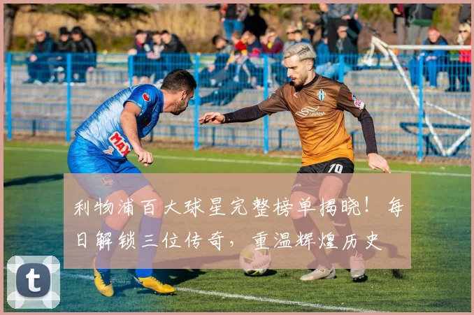 利物浦百大球星完整榜单揭晓！每日解锁三位传奇，重温辉煌历史