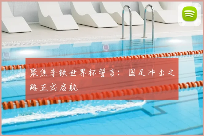 聚焦李铁世界杯誓言：国足冲击之路正式启航