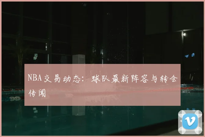 NBA交易动态:球队最新阵容与转会传闻