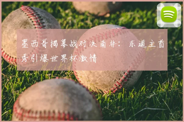 墨西哥揭幕战对决南非：东道主首秀引爆世界杯激情