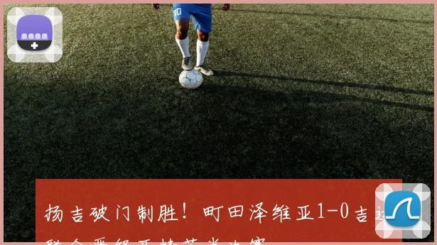 扬吉破门制胜！町田泽维亚1-0吉达联合晋级亚精英半决赛