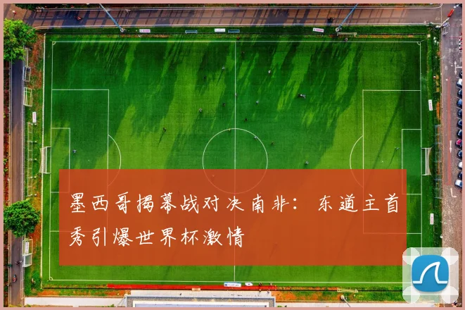 墨西哥揭幕战对决南非：东道主首秀引爆世界杯激情