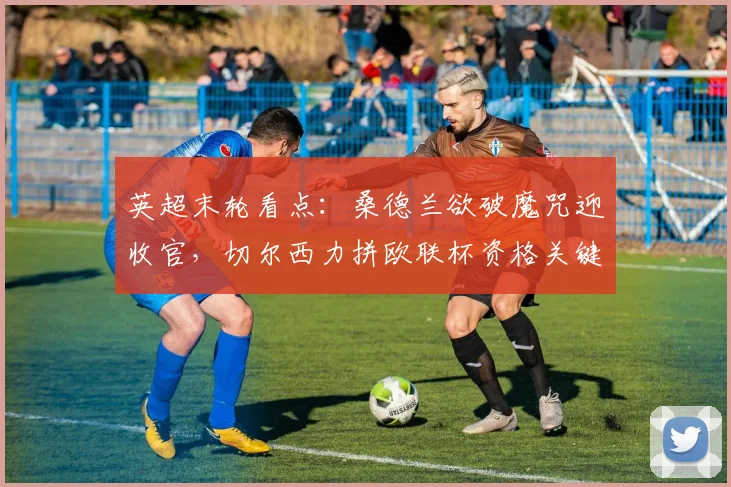 英超末轮看点：桑德兰欲破魔咒迎收官，切尔西力拼欧联杯资格关键战