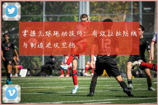 掌握无球跑动技巧：有效拉扯防线与制造进攻空档
