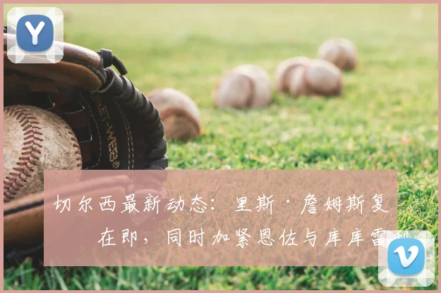 切尔西最新动态：里斯·詹姆斯复出在即，同时加紧恩佐与库库雷利亚续约谈判