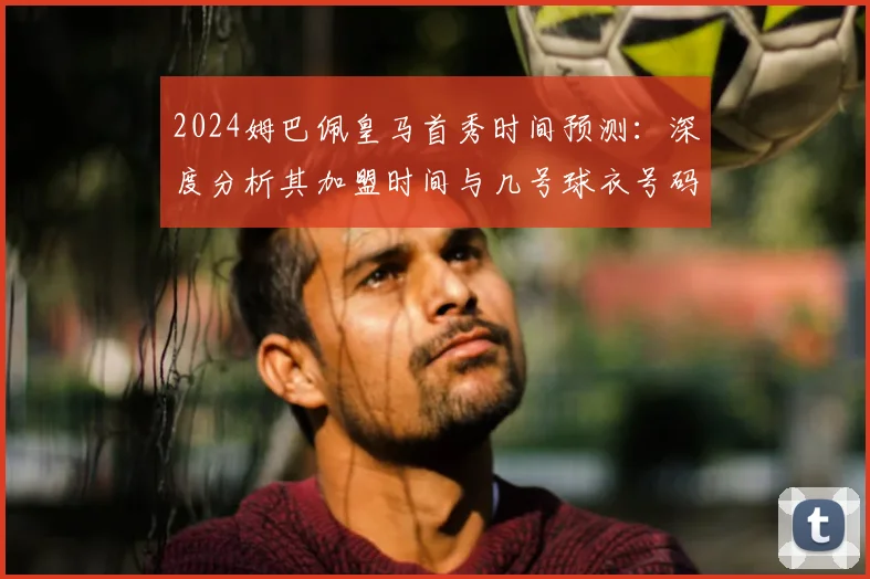 2024姆巴佩皇马首秀时间预测：深度分析其加盟时间与几号球衣号码选择