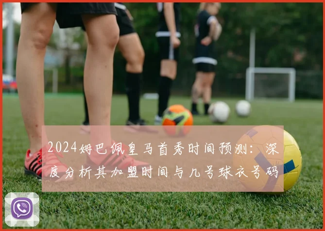 2024姆巴佩皇马首秀时间预测：深度分析其加盟时间与几号球衣号码选择