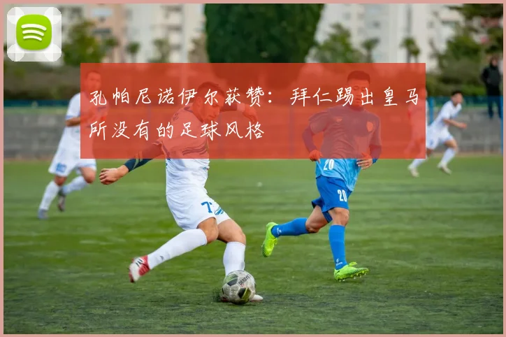 孔帕尼诺伊尔获赞:拜仁踢出皇马所没有的足球风格