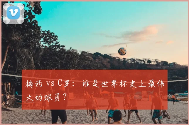 梅西 vs C罗：谁是世界杯史上最伟大的球员？