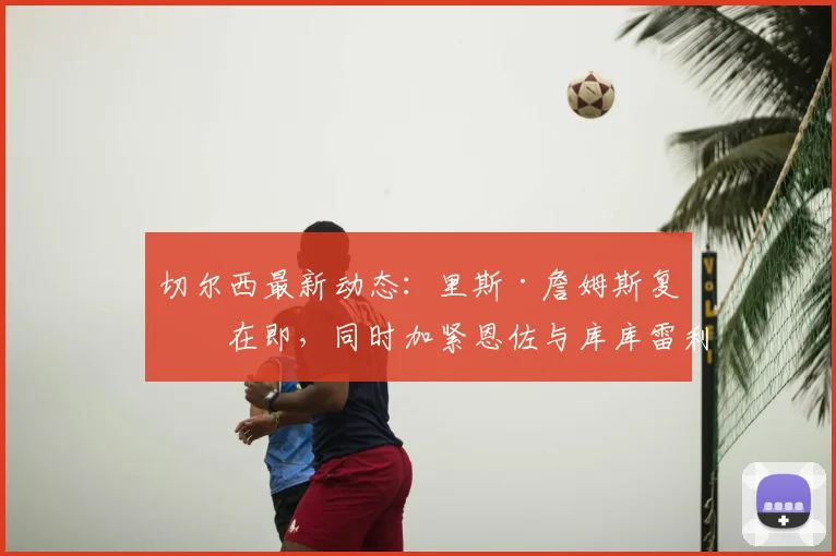 切尔西最新动态：里斯·詹姆斯复出在即，同时加紧恩佐与库库雷利亚续约谈判