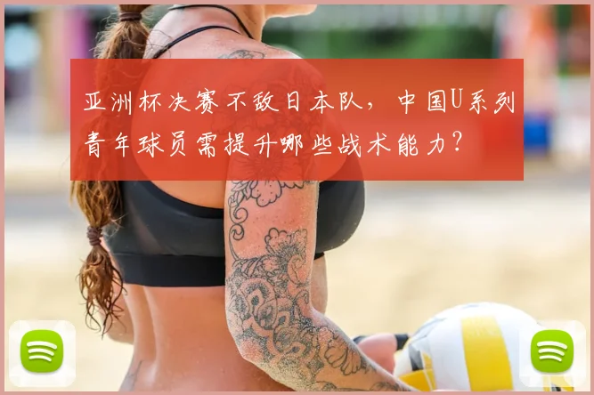 亚洲杯决赛不敌日本队，中国U系列青年球员需提升哪些战术能力？